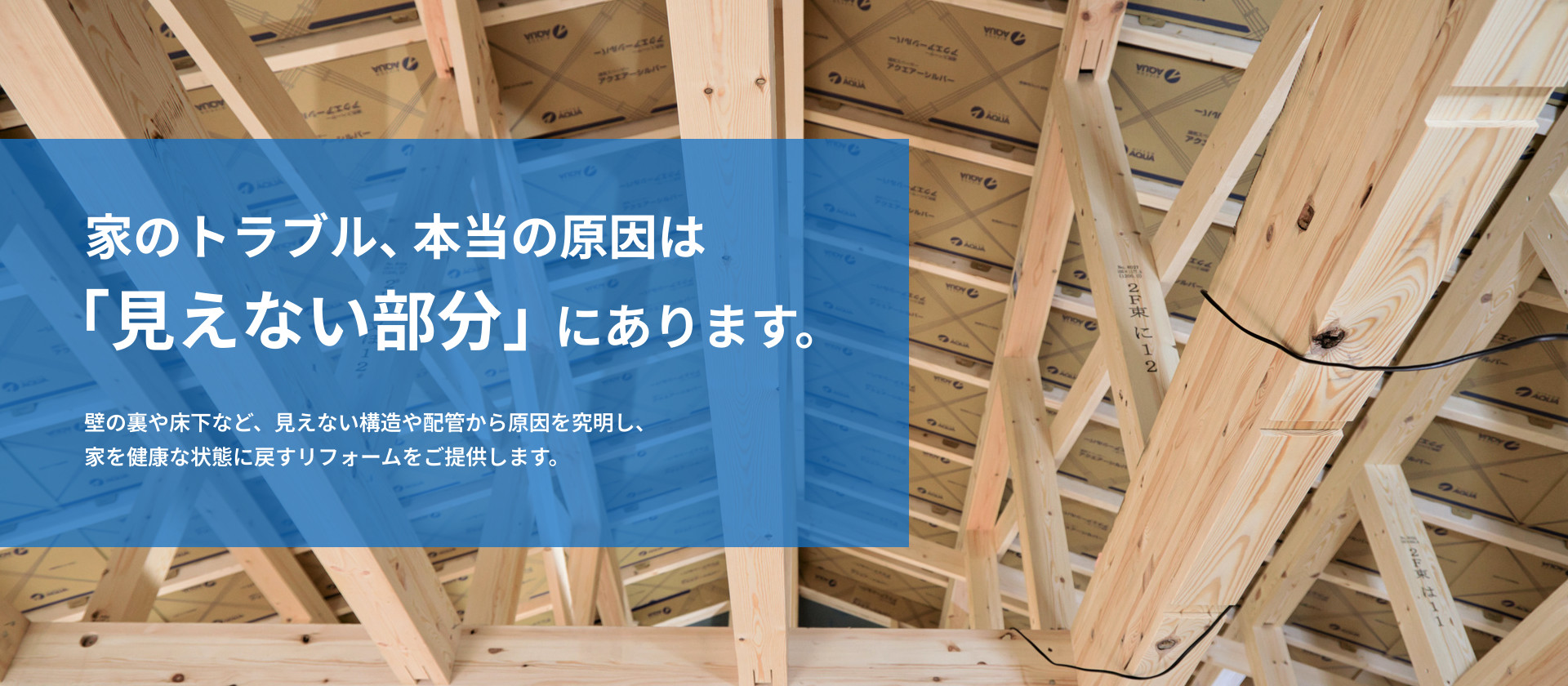 家のトラブル、本当の原因は「見えない部分」にあります。壁の裏や床下など、見えない構造や配管から原因を究明し、 家を健康な状態に戻すリフォームをご提供します。