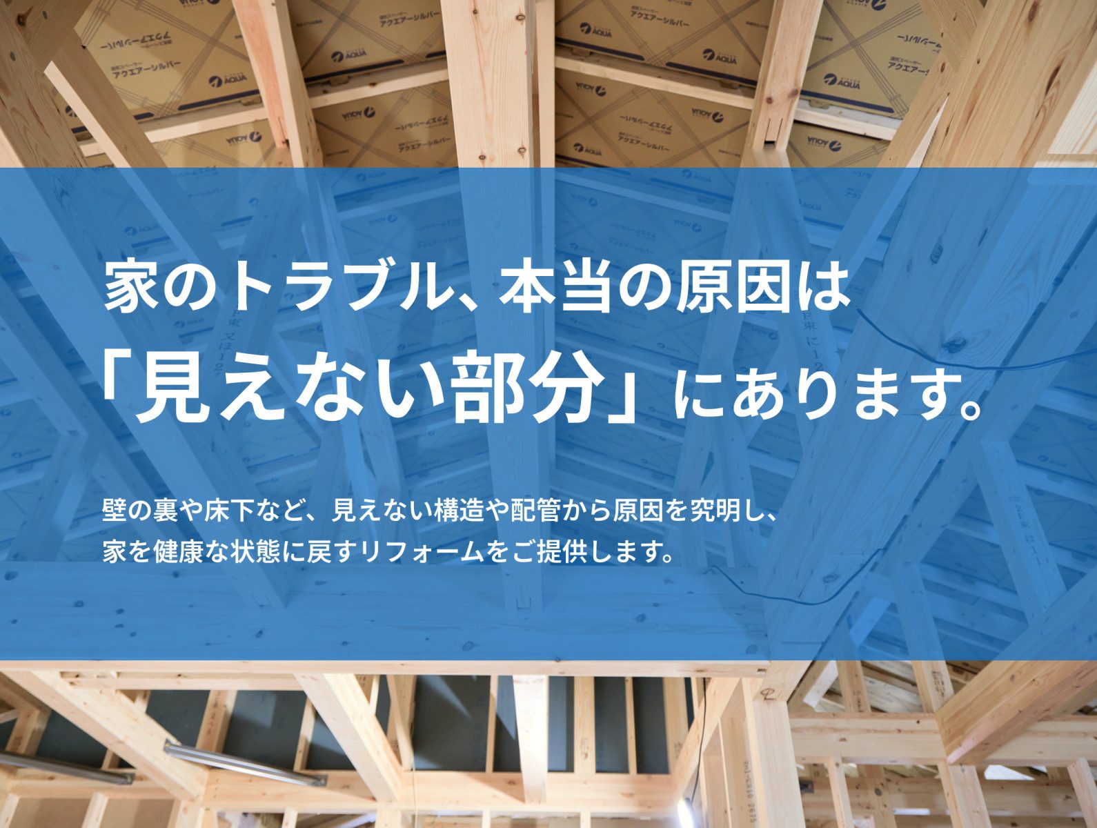 家のトラブル、本当の原因は「見えない部分」にあります。壁の裏や床下など、見えない構造や配管から原因を究明し、 家を健康な状態に戻すリフォームをご提供します。